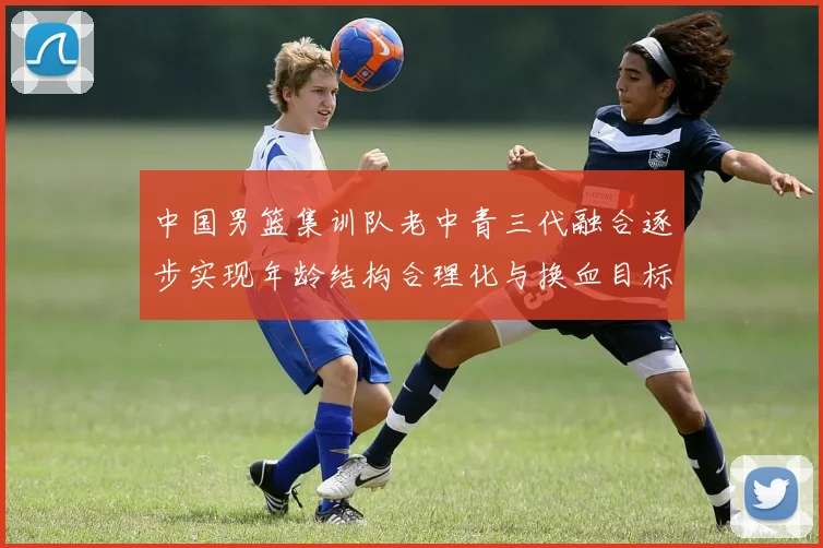 中国男篮集训队老中青三代融合逐步实现年龄结构合理化与换血目标