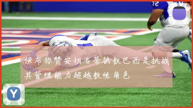 伊布称赞安切洛蒂执教巴西是挑战其管理能力超越教练角色
