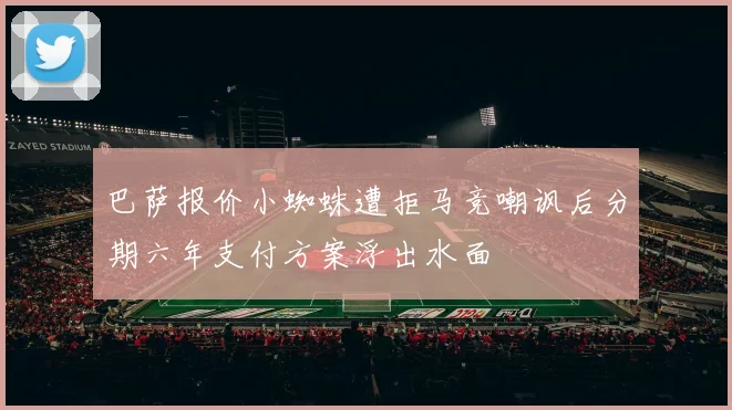 巴萨报价小蜘蛛遭拒马竞嘲讽后分期六年支付方案浮出水面