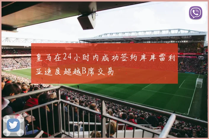皇马在24小时内成功签约库库雷利亚速度超越B席交易