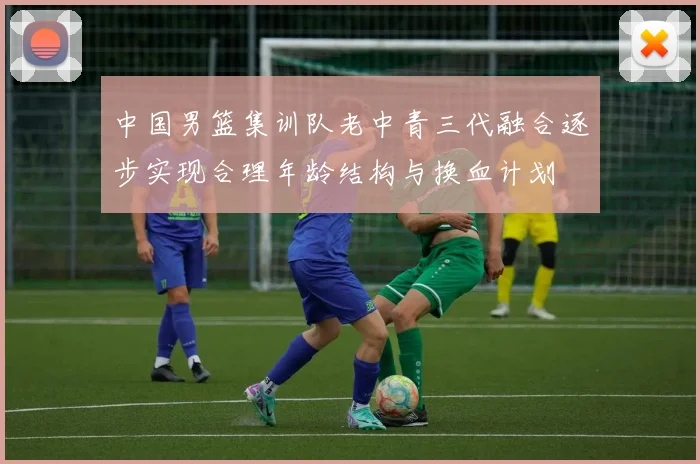 中国男篮集训队老中青三代融合逐步实现合理年龄结构与换血计划