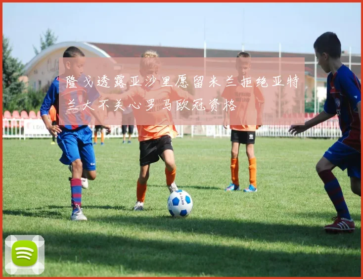 隆戈透露亚沙里愿留米兰拒绝亚特兰大不关心罗马欧冠资格