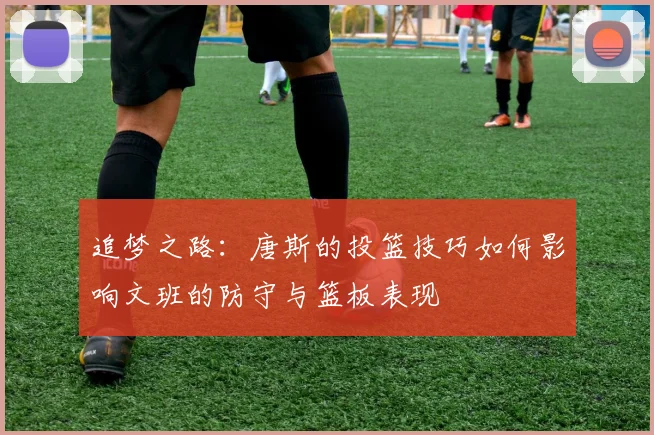 追梦之路：唐斯的投篮技巧如何影响文班的防守与篮板表现