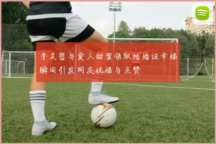 李炎哲与爱人甜蜜领取结婚证幸福瞬间引发网友祝福与点赞