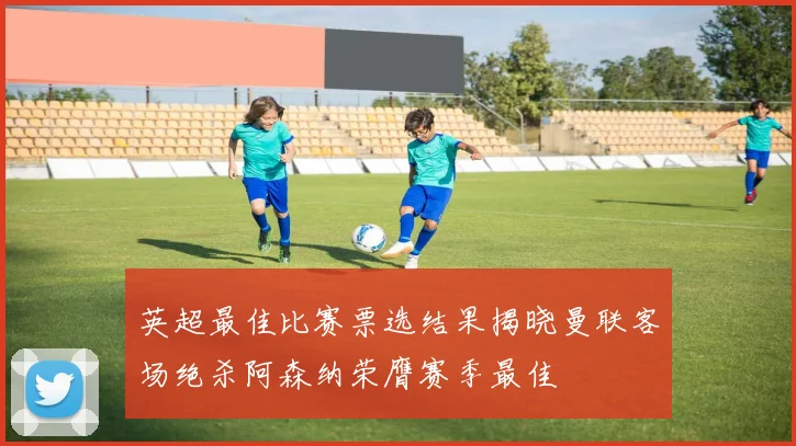 英超最佳比赛票选结果揭晓曼联客场绝杀阿森纳荣膺赛季最佳